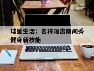 球星生活：名将隔离期间秀健身新技能-平博体育官网