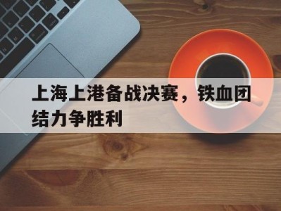 上海上港备战决赛，铁血团结力争胜利-平博体育官网