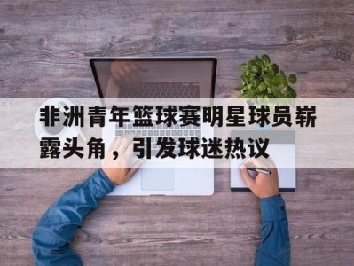非洲青年篮球赛明星球员崭露头角，引发球迷热议-平博Pinnacle