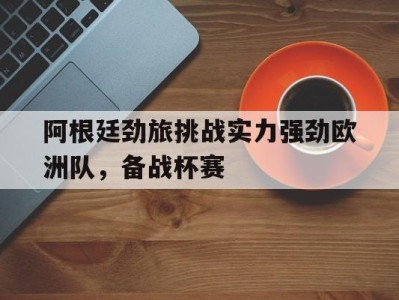 阿根廷劲旅挑战实力强劲欧洲队，备战杯赛-平博体育官网
