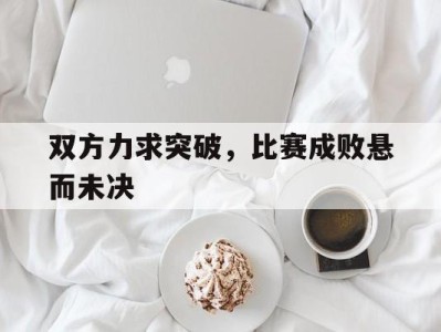 双方力求突破，比赛成败悬而未决-平博体育官网