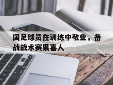 国足球员在训练中敬业，备战战术赛果喜人-平博Pinnacle