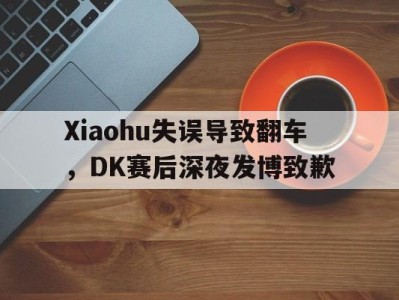 Xiaohu失误导致翻车，DK赛后深夜发博致歉-平博