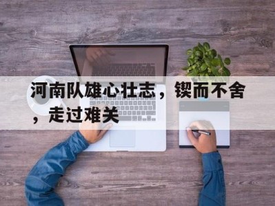 河南队雄心壮志，锲而不舍，走过难关-平博