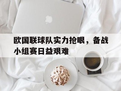 欧国联球队实力抢眼，备战小组赛日益艰难-平博体育
