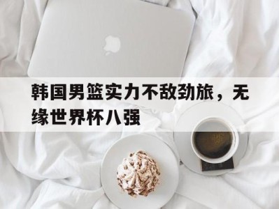 韩国男篮实力不敌劲旅，无缘世界杯八强-平博Pinnacle