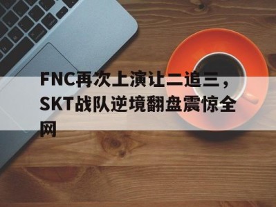 FNC再次上演让二追三，SKT战队逆境翻盘震惊全网-平博体育