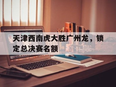 天津西南虎大胜广州龙，锁定总决赛名额-平博体育官网