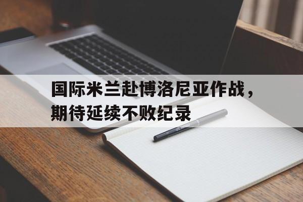 国际米兰赴博洛尼亚作战，期待延续不败纪录