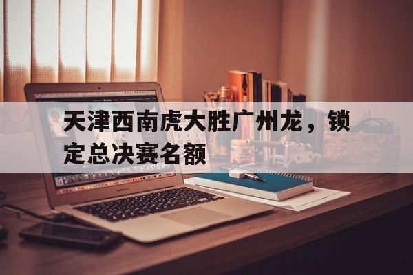 天津西南虎大胜广州龙，锁定总决赛名额