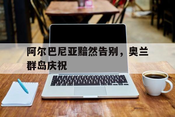阿尔巴尼亚黯然告别，奥兰群岛庆祝